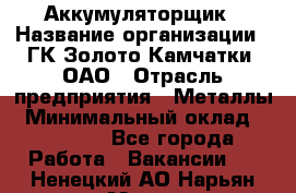 Аккумуляторщик › Название организации ­ ГК Золото Камчатки, ОАО › Отрасль предприятия ­ Металлы › Минимальный оклад ­ 22 500 - Все города Работа » Вакансии   . Ненецкий АО,Нарьян-Мар г.